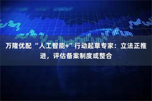 万隆优配 “人工智能+”行动起草专家：立法正推进，评估备案制度或整合