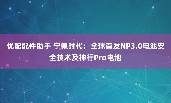 优配配件助手 宁德时代：全球首发NP3.0电池安全技术及神行Pro电池