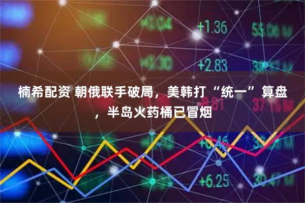 楠希配资 朝俄联手破局，美韩打 “统一” 算盘，半岛火药桶已冒烟