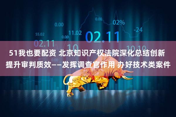 51我也要配资 北京知识产权法院深化总结创新 提升审判质效——发挥调查官作用 办好技术类案件