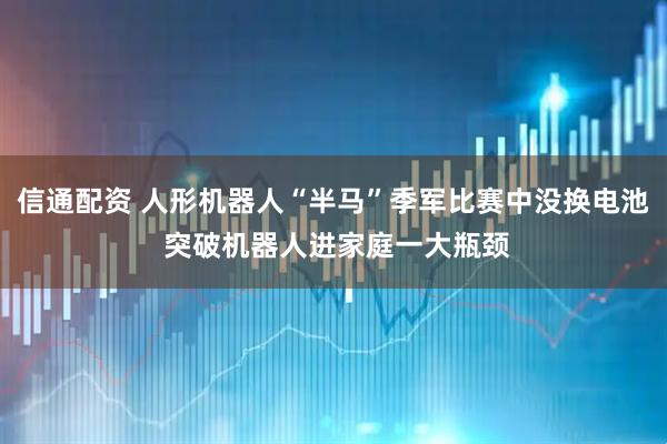 信通配资 人形机器人“半马”季军比赛中没换电池 突破机器人进家庭一大瓶颈