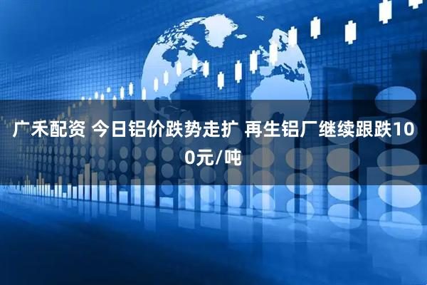 广禾配资 今日铝价跌势走扩 再生铝厂继续跟跌100元/吨