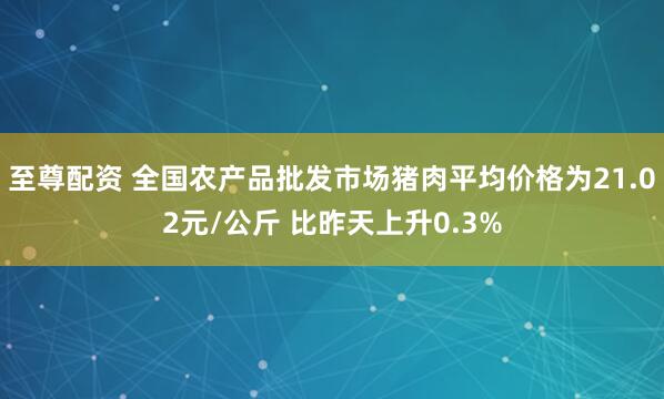 至尊配资 全国农产品批发市场猪肉平均价格为21.02元/公斤 比昨天上升0.3%