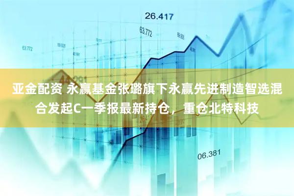 亚金配资 永赢基金张璐旗下永赢先进制造智选混合发起C一季报最新持仓，重仓北特科技
