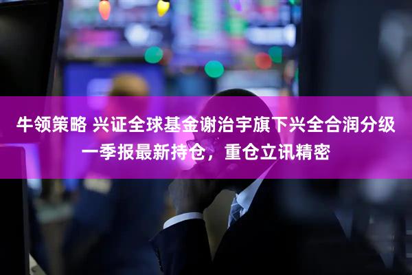 牛领策略 兴证全球基金谢治宇旗下兴全合润分级一季报最新持仓，重仓立讯精密