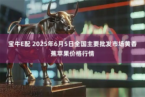 宝牛E配 2025年6月5日全国主要批发市场黄香蕉苹果价格行情