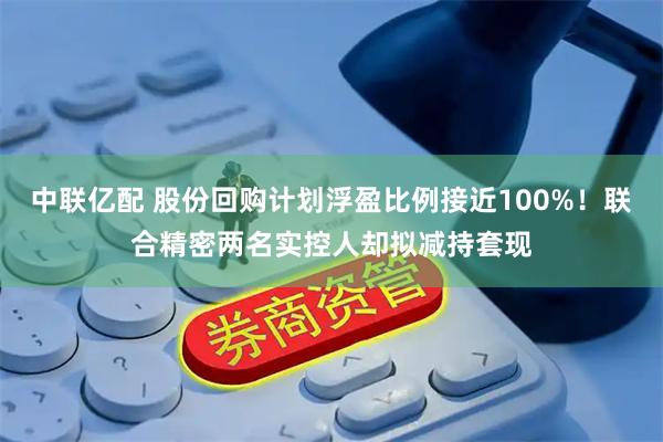中联亿配 股份回购计划浮盈比例接近100%！联合精密两名实控人却拟减持套现
