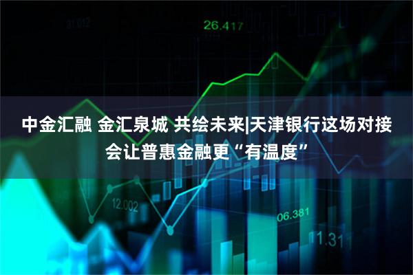 中金汇融 金汇泉城 共绘未来|天津银行这场对接会让普惠金融更“有温度”