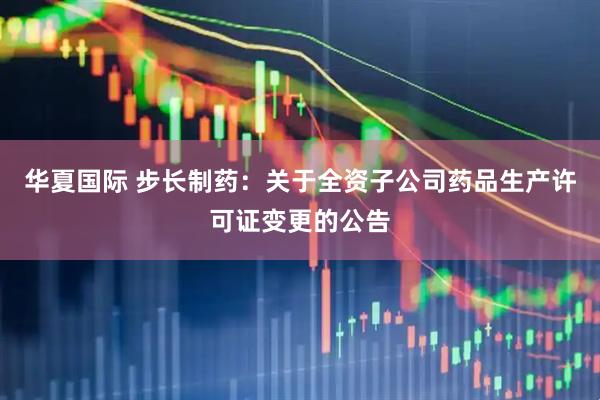 华夏国际 步长制药：关于全资子公司药品生产许可证变更的公告