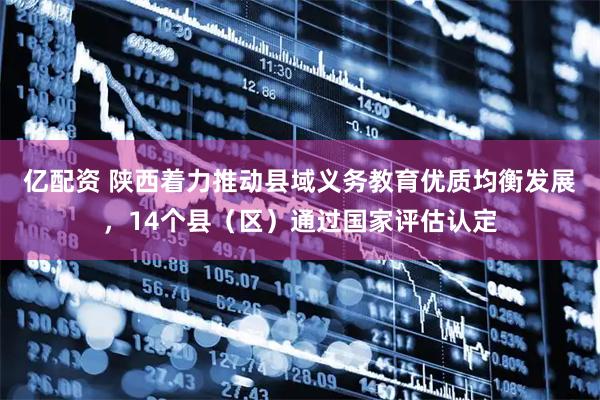 亿配资 陕西着力推动县域义务教育优质均衡发展，14个县（区）通过国家评估认定