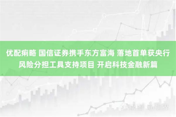 优配痢略 国信证券携手东方富海 落地首单获央行风险分担工具支持项目 开启科技金融新篇