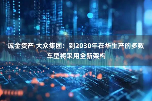 诚金资产 大众集团：到2030年在华生产的多数车型将采用全新架构
