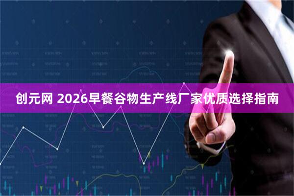 创元网 2026早餐谷物生产线厂家优质选择指南