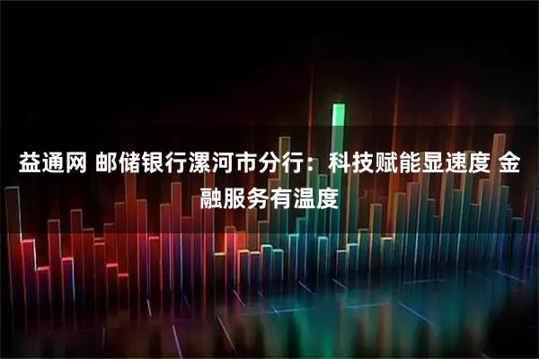 益通网 邮储银行漯河市分行：科技赋能显速度 金融服务有温度