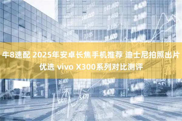 牛8速配 2025年安卓长焦手机推荐 迪士尼拍照出片优选 vivo X300系列对比测评