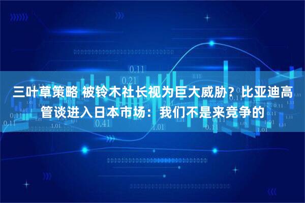 三叶草策略 被铃木社长视为巨大威胁？比亚迪高管谈进入日本市场：我们不是来竞争的
