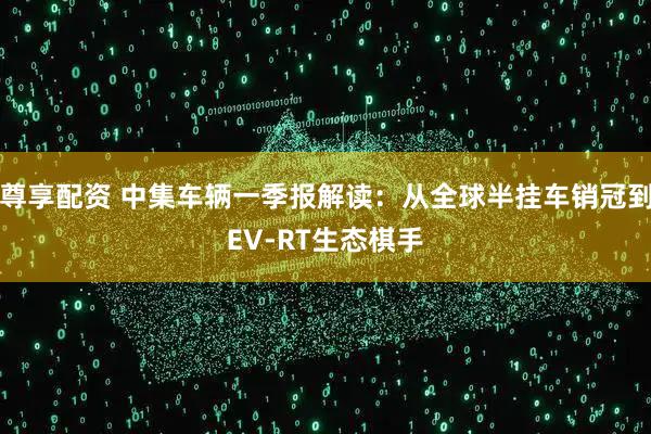 尊享配资 中集车辆一季报解读：从全球半挂车销冠到EV-RT生态棋手