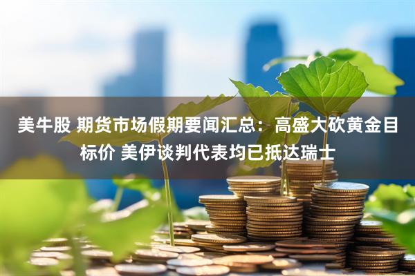 美牛股 期货市场假期要闻汇总：高盛大砍黄金目标价 美伊谈判代表均已抵达瑞士