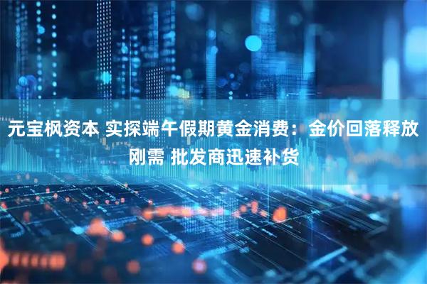 元宝枫资本 实探端午假期黄金消费：金价回落释放刚需 批发商迅速补货